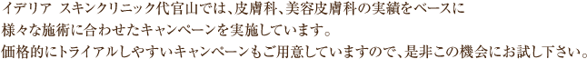イデリア スキンクリニック代官山では、皮膚科、美容皮膚科の実績をベースに様々な施術に合わせたキャンペーンを実施しています。
価格的にトライアルしやすいキャンペーンもご用意していますので、是非この機会にお試し下さい。