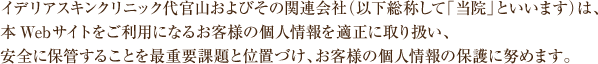 イデリア スキンクリニック代官山およびその関連会社(以下総称して「当院」といいます)は、 本Webサイトをご利用になるお客様の個人情報を適正に取り扱い、 安全に保管することを最重要課題と位置づけ、お客様の個人情報の保護に努めます。