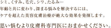 シミ、くすみ、毛穴、シワ、たるみ・・・年齢と共に変わり、深まる悩みを解決するには、ケアを超えた美容皮膚治療が絶大な効果を発揮します。思い悩むより皮膚科専門医におまかせください。