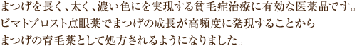 まつげを長く、太く、濃い色にを実現する貧毛症治療に有効な医薬品です。ビマトプロスト点眼薬でまつげの成長が高頻度に発現することからまつげの育毛薬として処方されるようになりました。