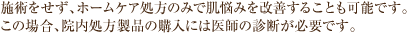 施術をせず、ホームケア処方のみで肌悩みを改善することも可能です。この場合、院内処方製品の購入には医師の診断が必要です。