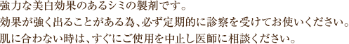 強力な美白効果のあるシミの製剤です。効果が強く出ることがある為、必ず定期的に診察を受けてお使いください。肌に合わないときは、すぐにご使用を中止し医師にご相談ください。