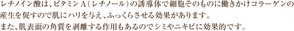 レチノイン酸は、ビタミンA（レチノール）の誘導体で細胞そのものに働きかけコラーゲンの産生を促すので肌にハリを与え、ふっくらさせる効果があります。また、肌表面の角質を剥離する作用もあるのでシミやニキビに効果的です。