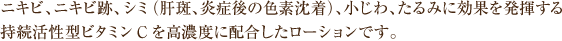 ニキビ、ニキビ跡、シミ（肝斑、炎症後の色素沈着）、小じわ、たるみに効果を発揮する持続活性型ビタミンCを高濃度に配合したローションです。
